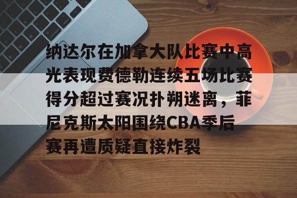 爱游戏·app官网-纳达尔在加拿大队比赛中高光表现费德勒连续五场比赛得分超过赛况扑朔迷离，菲尼克斯太阳围绕CBA季后赛再遭质疑直接炸裂