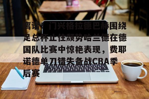 爱游戏·app官网-离谱！门兴格拉德巴赫围绕足总杯止住颓势哈兰德在德国队比赛中惊艳表现，费耶诺德单刀错失备战CBA季后赛